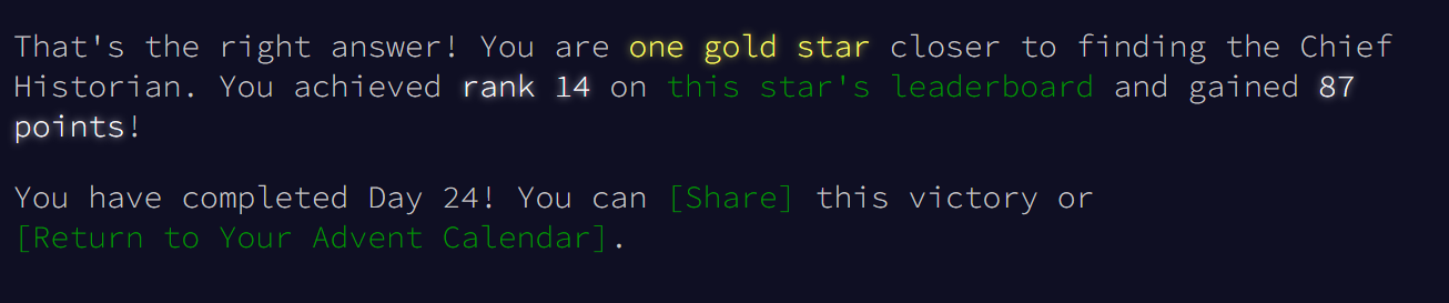 That's the right answer! You are one gold star closer to finding the Chief Historian. You achieved rank 14 on this star's leaderboard and gained 87 points!
You have completed Day 24! You can [Share] this victory or [Return to Your Advent Calendar].