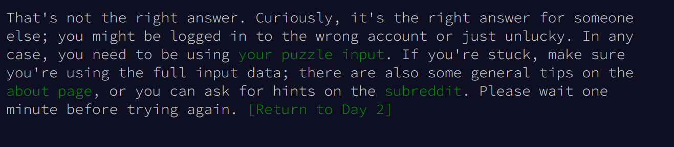 That's not the right answer. Curiously, it's the right answer for someone else; you might be logged in to the wrong account or just unlucky. In any case, you need to be using your puzzle input. If you're stuck, make sure you're using the full input data; there are also some general tips on the about page, or you can ask for hints on the subreddit. Please wait one minute before trying again. [Return to Day 2]